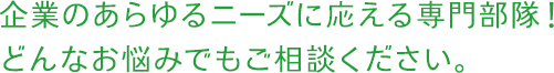 企業のあらゆるニーズに応える専門部隊！どんなお悩みでもご相談ください。