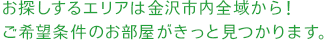 お探しするエリアは金沢市内全域から！ご希望条件のお部屋がきっと見つかります。
