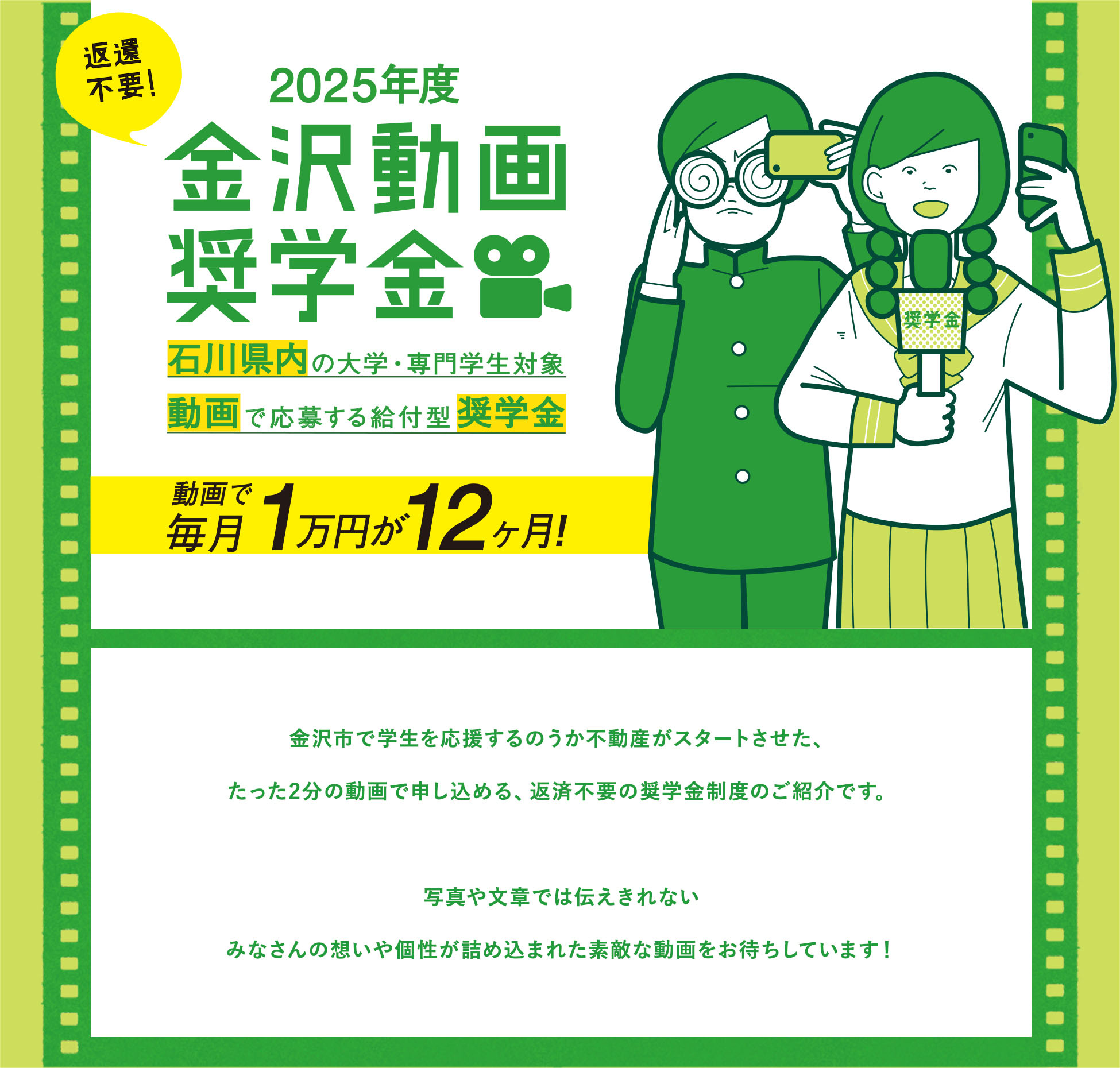 金沢動画奨学金 金沢の大学・専門学生対象 動画で応募する給付型奨学金　金沢市で学生を応援するのうか不動産がスタートさせた、たった2分の動画で申し込める、返済不要の奨学金制度のご紹介です。写真や文章では伝えきれないみなさんの想いや個性が詰め込まれた素敵な動画をお待ちしています！