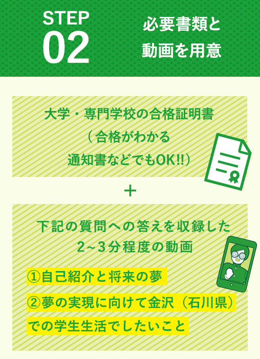 STEP02 必要書類と動画を用意　大学・専門学校の合格証明書(合格がわかる通知書などでもOK!!) + 下記の内容への答えを収録した２〜３分程度の動画①自己紹介と将来の夢②金沢（石川県）に対してどんなイメージ・関心をもっているか③夢の実現に向けて金沢（石川県）での学生生活でしたいこと