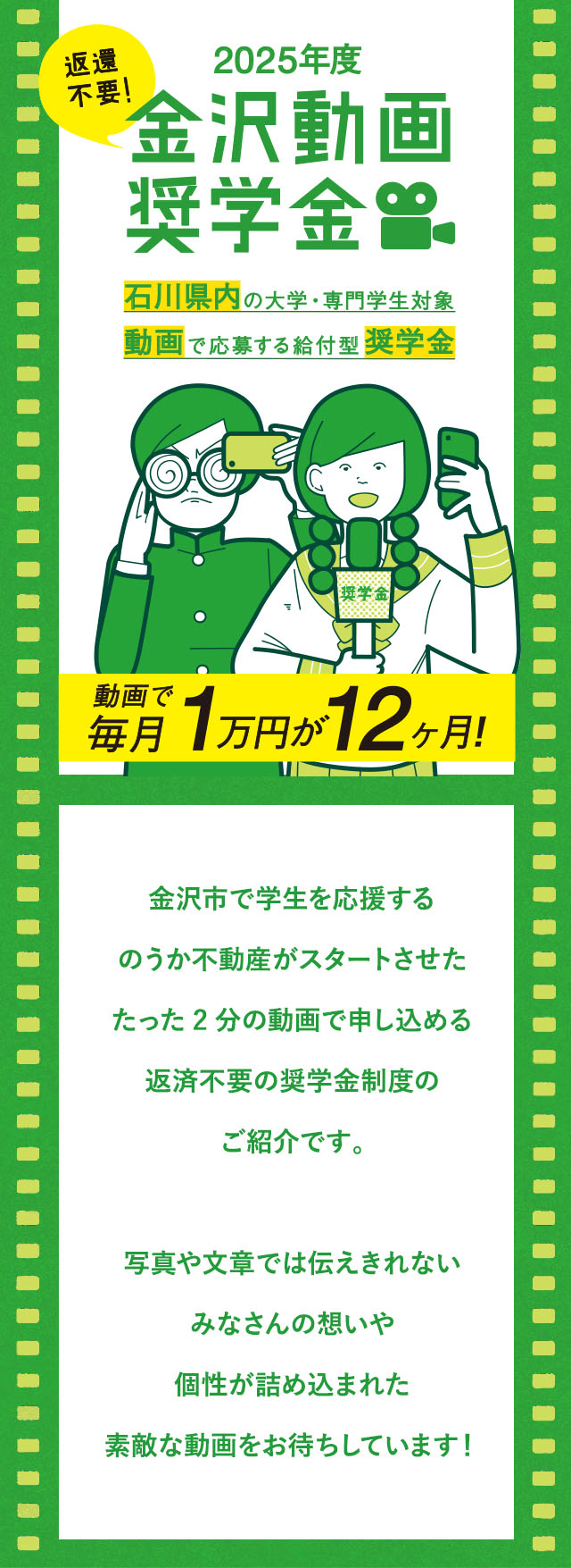 金沢動画奨学金 金沢の大学・専門学生対象 動画で応募する給付型奨学金　金沢市で学生を応援するのうか不動産がスタートさせた、たった2分の動画で申し込める、返済不要の奨学金制度のご紹介です。写真や文章では伝えきれないみなさんの想いや個性が詰め込まれた素敵な動画をお待ちしています！